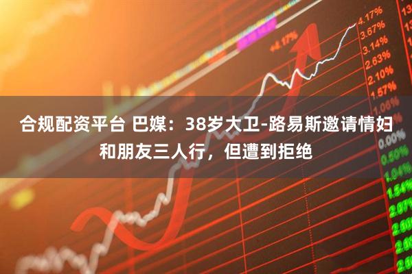 合规配资平台 巴媒：38岁大卫-路易斯邀请情妇和朋友三人行，但遭到拒绝