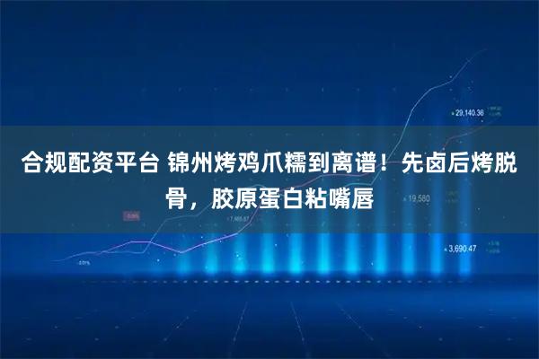 合规配资平台 锦州烤鸡爪糯到离谱！先卤后烤脱骨，胶原蛋白粘嘴唇