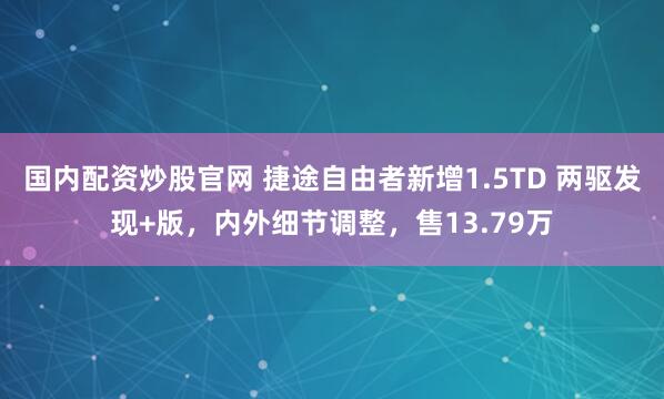 国内配资炒股官网 捷途自由者新增1.5TD 两驱发现+版，内外细节调整，售13.79万