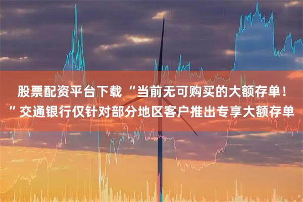 股票配资平台下载 “当前无可购买的大额存单！”交通银行仅针对部分地区客户推出专享大额存单