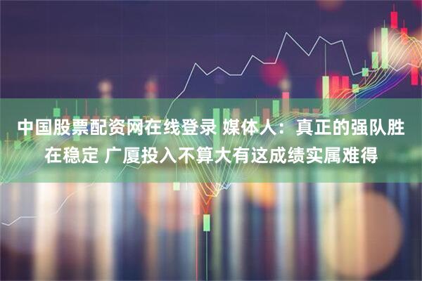 中国股票配资网在线登录 媒体人：真正的强队胜在稳定 广厦投入不算大有这成绩实属难得