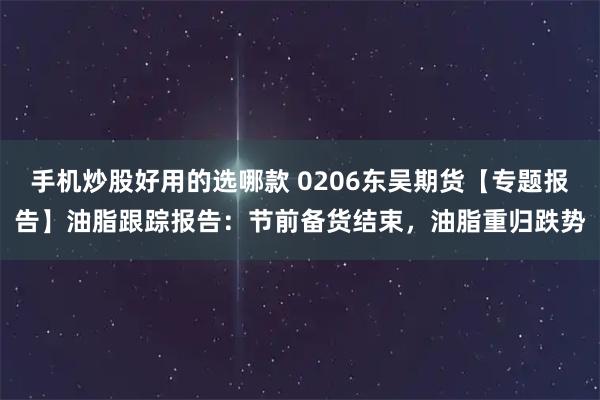 手机炒股好用的选哪款 0206东吴期货【专题报告】油脂跟踪报告：节前备货结束，油脂重归跌势