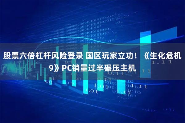 股票六倍杠杆风险登录 国区玩家立功！《生化危机9》PC销量过半碾压主机