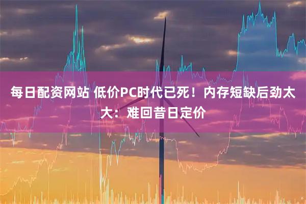 每日配资网站 低价PC时代已死！内存短缺后劲太大：难回昔日定价