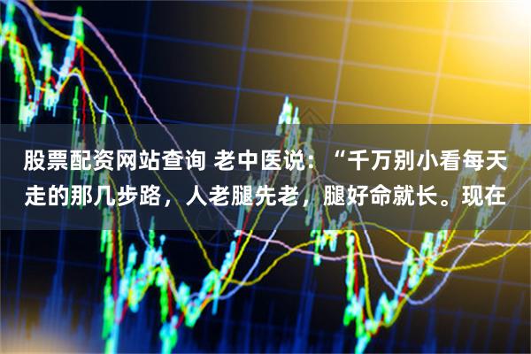 股票配资网站查询 老中医说：“千万别小看每天走的那几步路，人老腿先老，腿好命就长。现在
