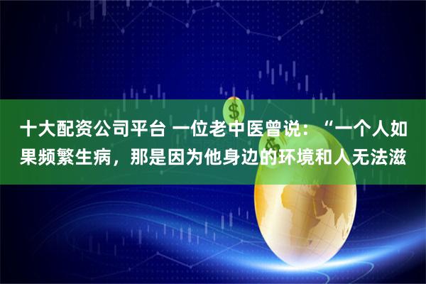 十大配资公司平台 一位老中医曾说：“一个人如果频繁生病，那是因为他身边的环境和人无法滋