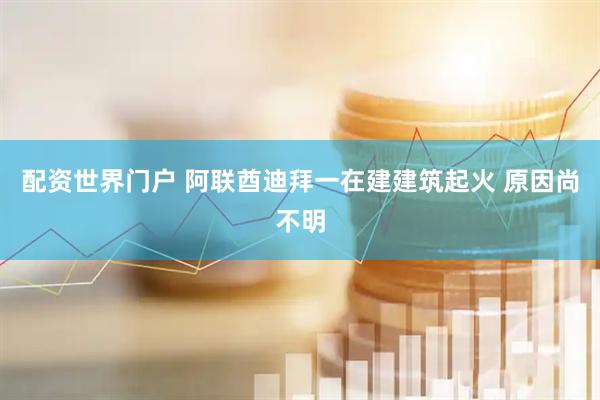配资世界门户 阿联酋迪拜一在建建筑起火 原因尚不明