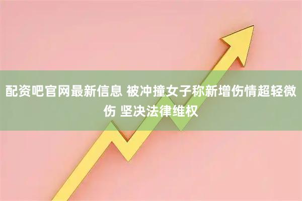 配资吧官网最新信息 被冲撞女子称新增伤情超轻微伤 坚决法律维权