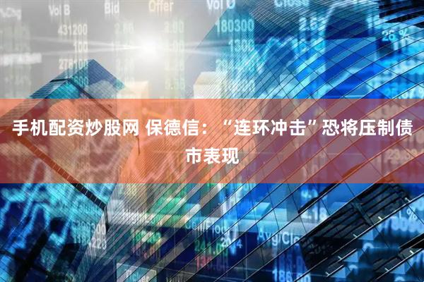 手机配资炒股网 保德信：“连环冲击”恐将压制债市表现