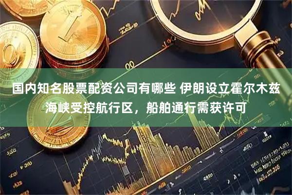 国内知名股票配资公司有哪些 伊朗设立霍尔木兹海峡受控航行区，船舶通行需获许可
