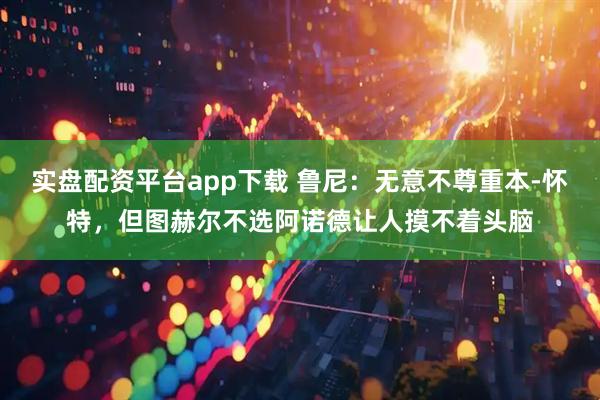 实盘配资平台app下载 鲁尼：无意不尊重本-怀特，但图赫尔不选阿诺德让人摸不着头脑