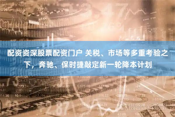 配资资深股票配资门户 关税、市场等多重考验之下，奔驰、保时捷敲定新一轮降本计划
