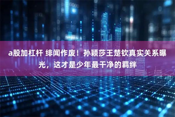 a股加杠杆 绯闻作废!孙颖莎王楚钦真实关系曝光,这才是少年最干净的羁绊
