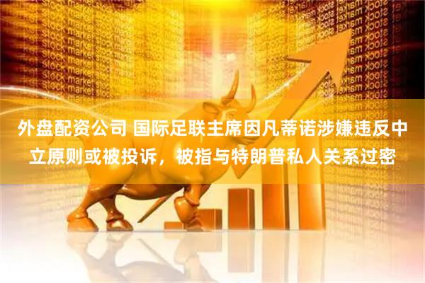 外盘配资公司 国际足联主席因凡蒂诺涉嫌违反中立原则或被投诉，被指与特朗普私人关系过密