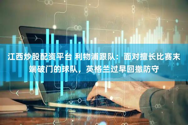 江西炒股配资平台 利物浦跟队：面对擅长比赛末端破门的球队，英格兰过早回撤防守
