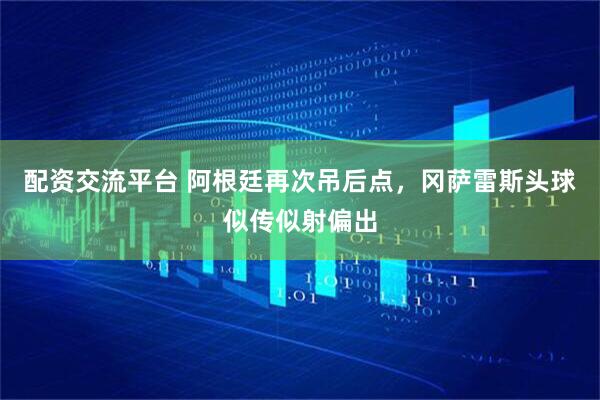 配资交流平台 阿根廷再次吊后点，冈萨雷斯头球似传似射偏出
