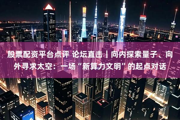 股票配资平台点评 论坛直击｜向内探索量子、向外寻求太空：一场“新算力文明”的起点对话